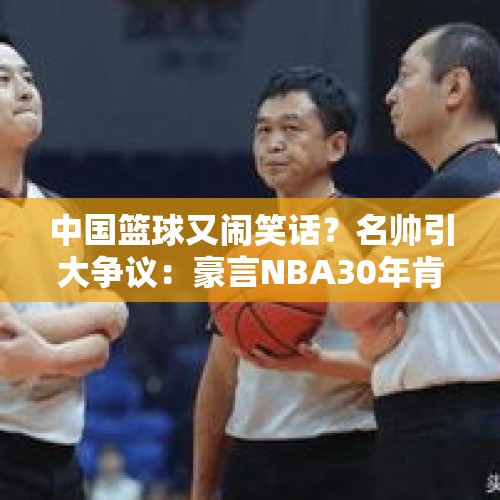 中国篮球又闹笑话？名帅引大争议：豪言NBA30年肯定不如CBA30年