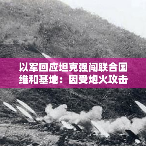 以军回应坦克强闯联合国维和基地：因受炮火攻击“被迫闯入”，基地附近有真主党隧道