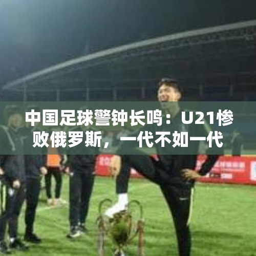 中国足球警钟长鸣：U21惨败俄罗斯，一代不如一代？