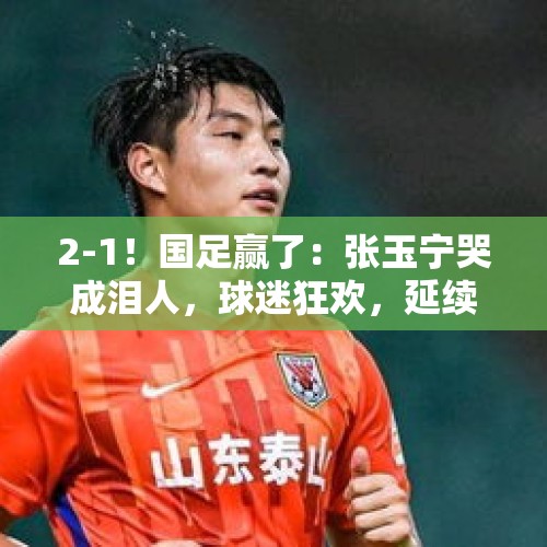 2-1！国足赢了：张玉宁哭成泪人，球迷狂欢，延续37年纪录