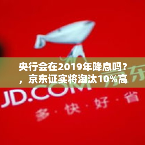 央行会在2019年降息吗？，京东证实将淘汰10%高管，你怎么看？