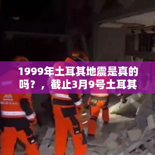 1999年土耳其地震是真的吗？，截止3月9号土耳其地震死亡多少人？