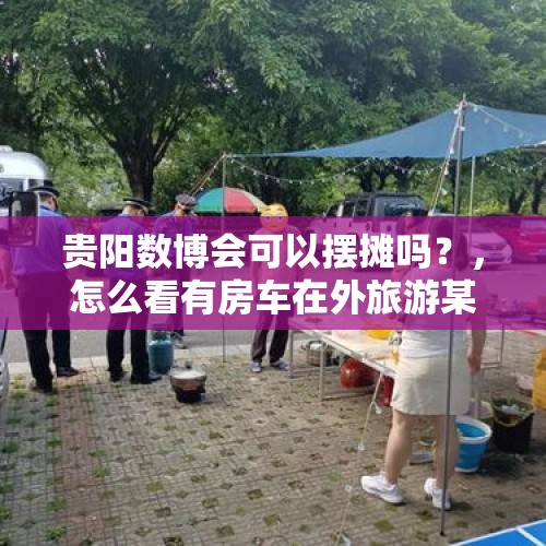 贵阳数博会可以摆摊吗？，怎么看有房车在外旅游某地停留做饭等被劝离的现象？