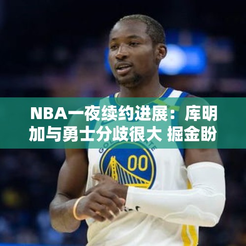 NBA一夜续约进展：库明加与勇士分歧很大 掘金盼降价续签戈登