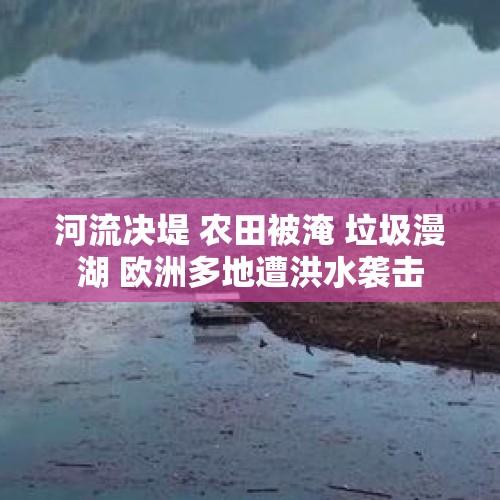 河流决堤 农田被淹 垃圾漫湖 欧洲多地遭洪水袭击