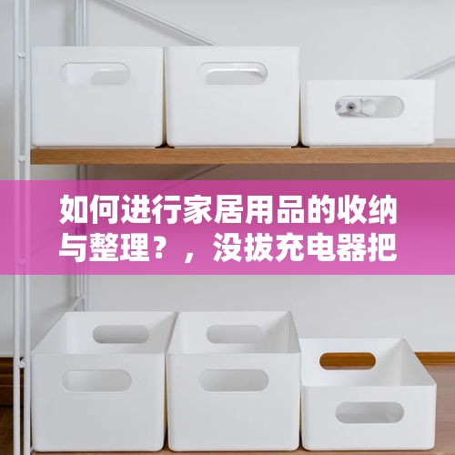 如何进行家居用品的收纳与整理？，没拔充电器把家烧了