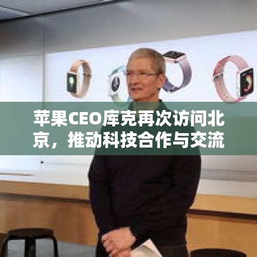 苹果CEO库克再次访问北京，推动科技合作与交流