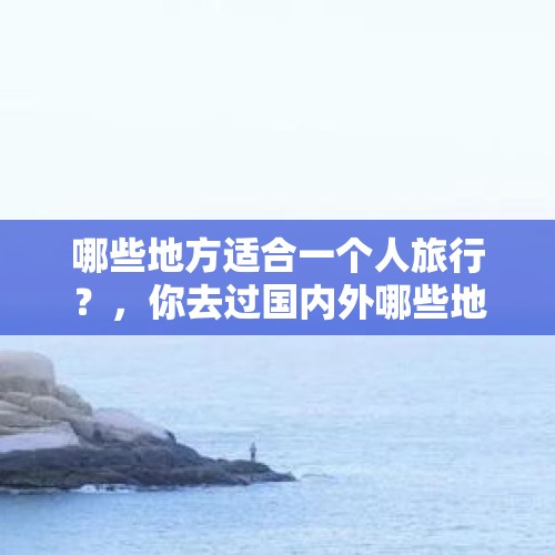 哪些地方适合一个人旅行？，你去过国内外哪些地方? 有过哪些美好或者不好的回忆？