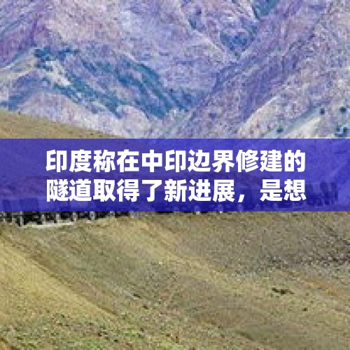 印度称在中印边界修建的隧道取得了新进展，是想要干嘛？，印在中印边界讯速增兵十万的军事意图是真想再打，还另有所图呢？