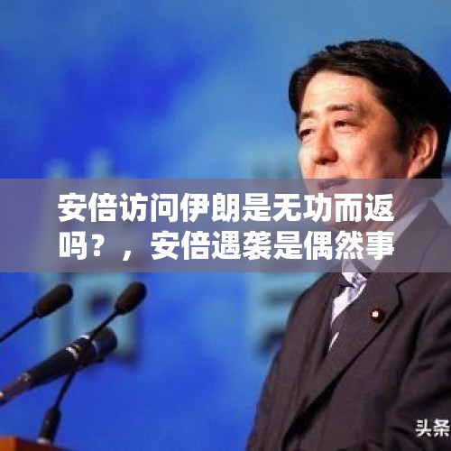 安倍访问伊朗是无功而返吗？，安倍遇袭是偶然事件吗？这位任职时间最长的首相为何不受欢迎？