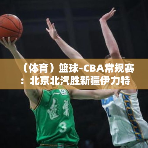 （体育）篮球-CBA常规赛：北京北汽胜新疆伊力特