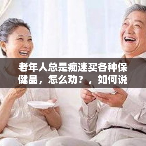 老年人总是痴迷买各种保健品，怎么劝？，如何说服岳父岳母不要再去上养生课？