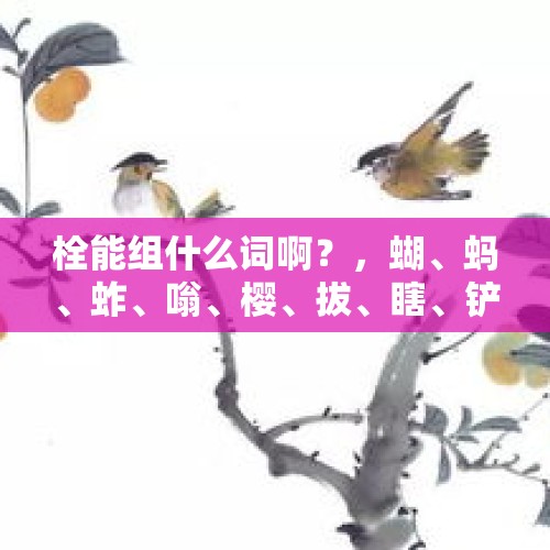 栓能组什么词啊？，蝴、蚂、蚱、嗡、樱、拔、瞎、铲、锄、割、拴、瓢、逛该怎么组词儿？