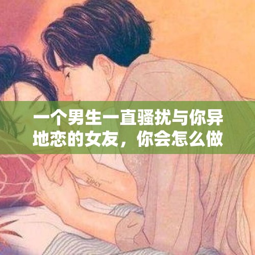 一个男生一直骚扰与你异地恋的女友，你会怎么做？作为女生又该怎么做？，女友异地恋，跟前女友暧昧，还把情人搞怀孕了，工作还被我玩的一团糟，感觉自己好垃圾？