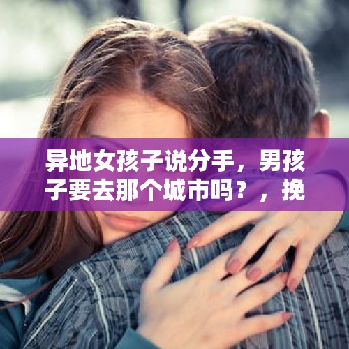 异地女孩子说分手，男孩子要去那个城市吗？，挽回一个异地恋女友的方法有哪些？