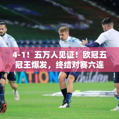 4-1！五万人见证！欧冠五冠王爆发，终结对赛六连败，创四大纪录