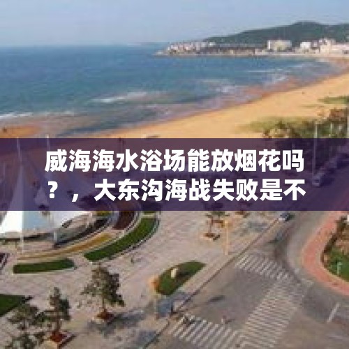 威海海水浴场能放烟花吗？，大东沟海战失败是不是因为北洋水师的爆破弹被马虎地落在了弹药库？你有什么看法？