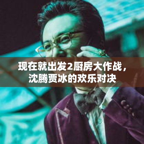 现在就出发2厨房大作战，沈腾贾冰的欢乐对决