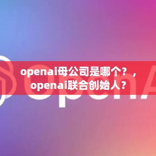 openai母公司是哪个？，openai联合创始人？