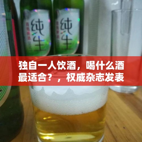 独自一人饮酒，喝什么酒最适合？，权威杂志发表最新研究，喝酒会破坏DNA致癌，还能喝酒么？