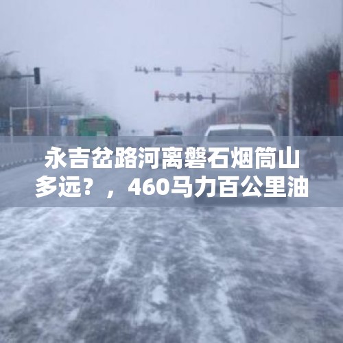 永吉岔路河离磐石烟筒山多远？，460马力百公里油耗？