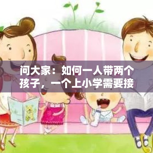 问大家：如何一人带两个孩子，一个上小学需要接送，一个俩月，买菜一日三餐？，儿子上小学了，大人该不该来回接送他上学呢？