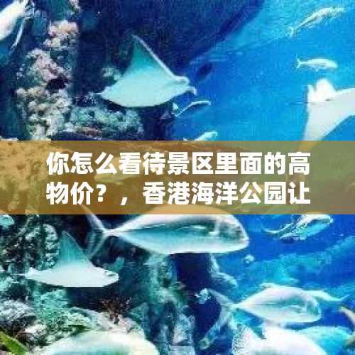 你怎么看待景区里面的高物价？，香港海洋公园让带食物进去吗？