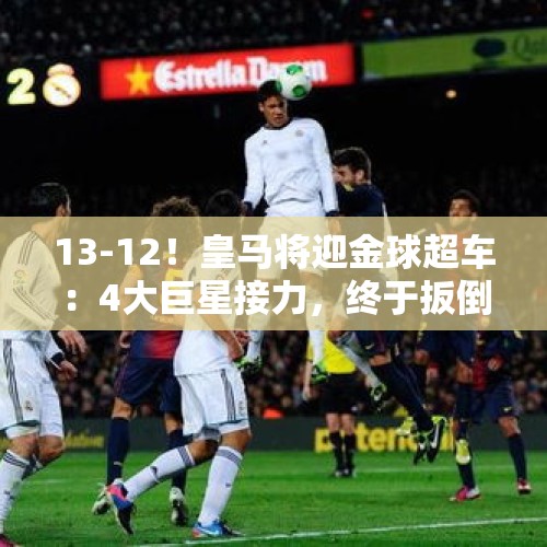 13-12！皇马将迎金球超车：4大巨星接力，终于扳倒巴萨