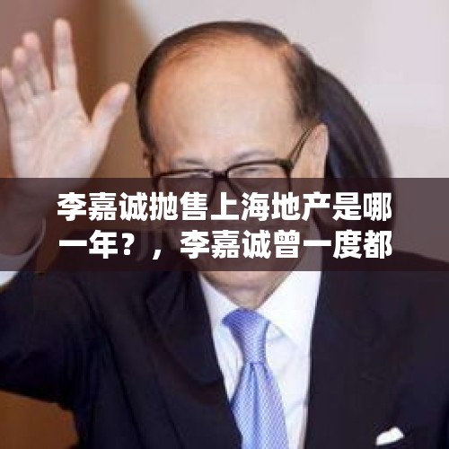 李嘉诚抛售上海地产是哪一年？，李嘉诚曾一度都是亚洲首富如今却在抛售房产，其中真相究竟为何？