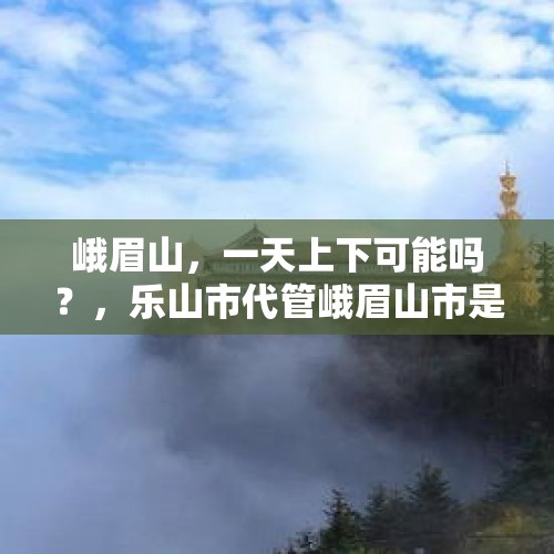 峨眉山，一天上下可能吗？，乐山市代管峨眉山市是什么意思？