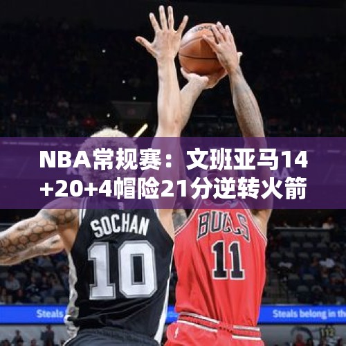 NBA常规赛：文班亚马14+20+4帽险21分逆转火箭 格林36分申京12+12