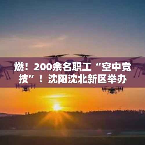 燃！200余名职工“空中竞技”！沈阳沈北新区举办首届低空经济无人机操作员技能大赛