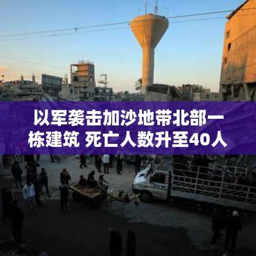 以军袭击加沙地带北部一栋建筑 死亡人数升至40人