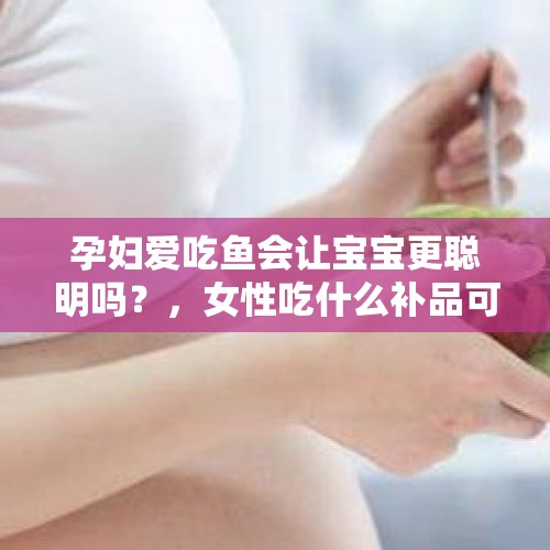 孕妇爱吃鱼会让宝宝更聪明吗？，女性吃什么补品可以让宝宝更聪明？