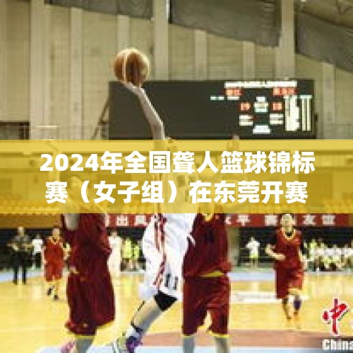 2024年全国聋人篮球锦标赛（女子组）在东莞开赛