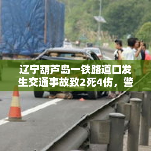 辽宁葫芦岛一铁路道口发生交通事故致2死4伤，警方通报：肇事者已被抓获