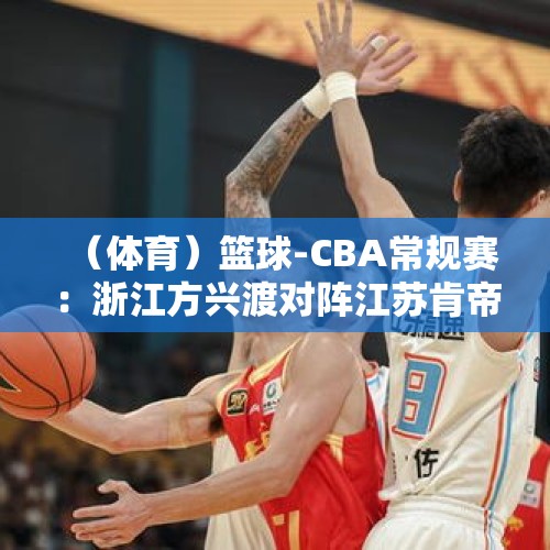 （体育）篮球-CBA常规赛：浙江方兴渡对阵江苏肯帝亚