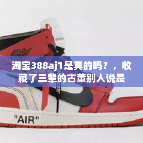 淘宝388aj1是真的吗？，收藏了三辈的古董别人说是高仿的，这是什么样的心情？
