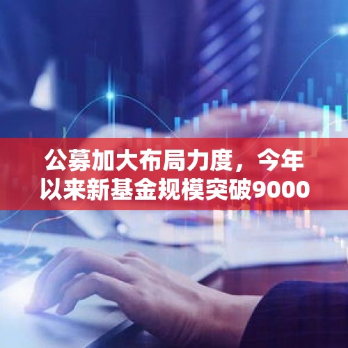 公募加大布局力度，今年以来新基金规模突破9000亿元