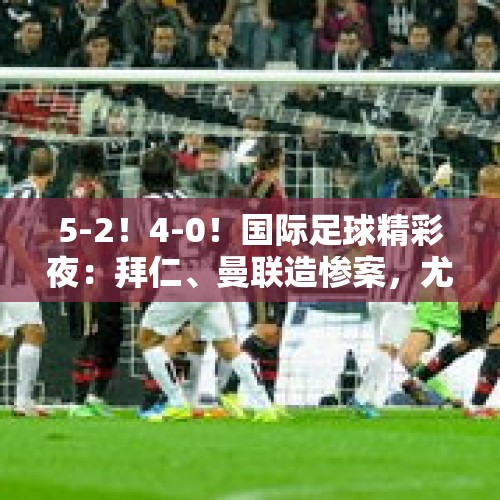 5-2！4-0！国际足球精彩夜：拜仁、曼联造惨案，尤文、曼城爆大冷