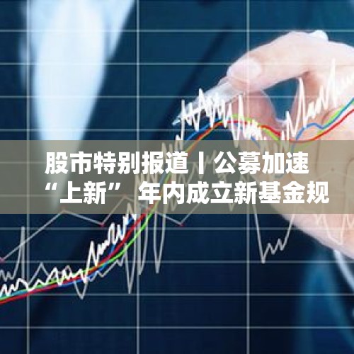 股市特别报道丨公募加速“上新” 年内成立新基金规模超9000亿元