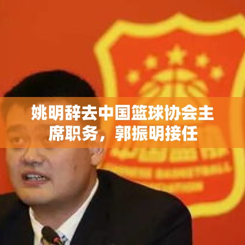 姚明辞去中国篮球协会主席职务，郭振明接任