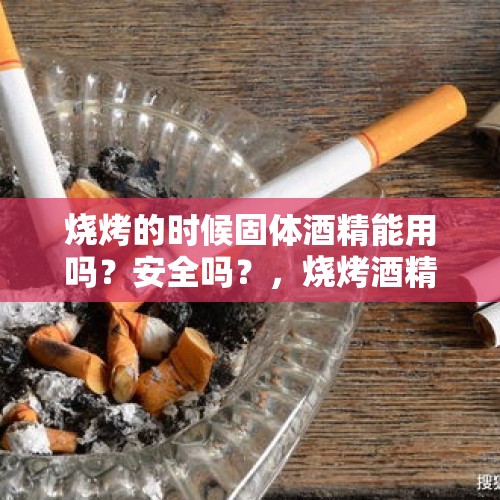 烧烤的时候固体酒精能用吗？安全吗？，烧烤酒精燃油怎么加？