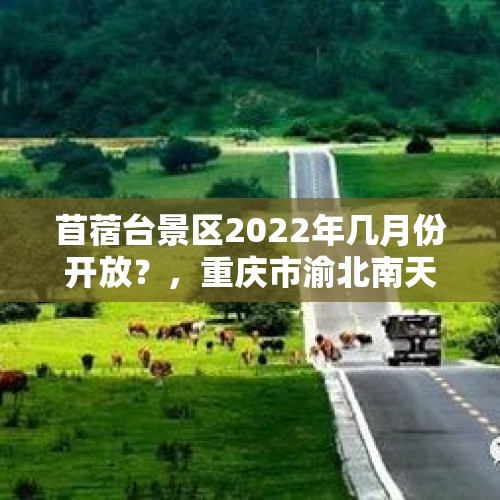 苜蓿台景区2022年几月份开放？，重庆市渝北南天门森林公园森林多大？