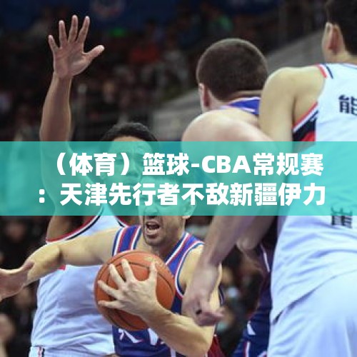 （体育）篮球-CBA常规赛：天津先行者不敌新疆伊力特