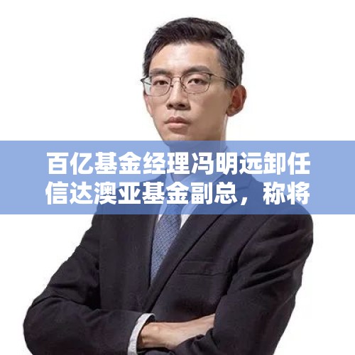 百亿基金经理冯明远卸任信达澳亚基金副总，称将更聚焦投研