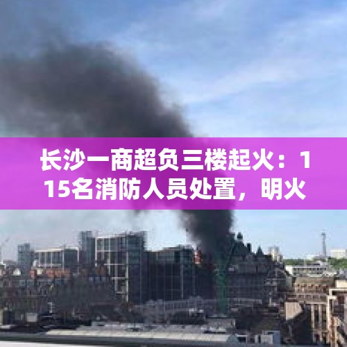 长沙一商超负三楼起火：115名消防人员处置，明火扑灭、无伤亡