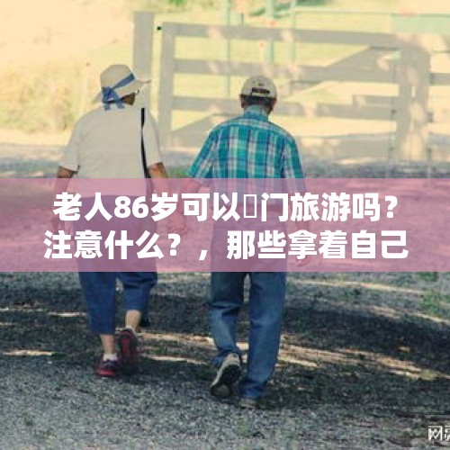 老人86岁可以岀门旅游吗？注意什么？，那些拿着自己养老钱，买保健品上当受骗的老人都是什么心理？谁劝都不听，非买不可？