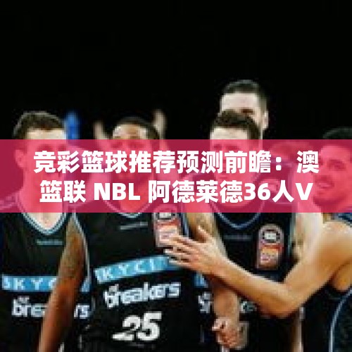 竞彩篮球推荐预测前瞻：澳篮联 NBL 阿德莱德36人VS新西兰破坏者