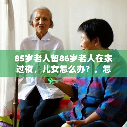 85岁老人留86岁老人在家过夜，儿女怎么办？，怎么看待86岁爷爷砍死16岁孙女？